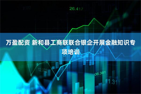 万盈配资 新和县工商联联合银企开展金融知识专项培训