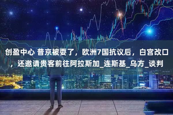 创盈中心 普京被耍了,欧洲7国抗议后,白宫改口,还邀请贵客前往阿拉斯加_连斯基_乌方_谈判