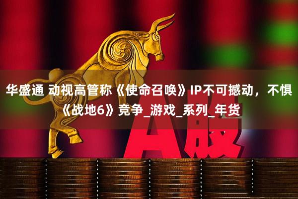 华盛通 动视高管称《使命召唤》IP不可撼动，不惧《战地6》竞争_游戏_系列_年货