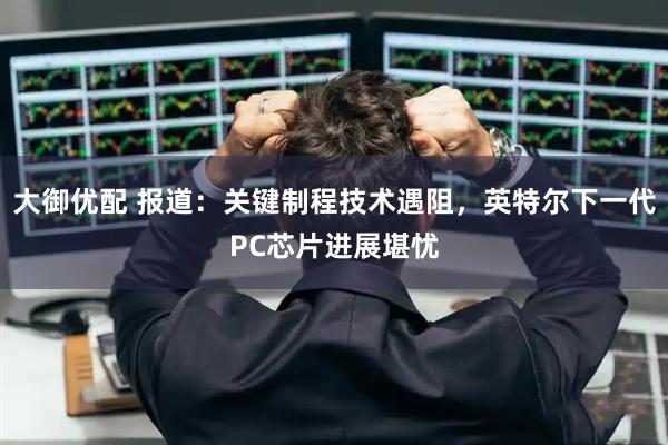 大御优配 报道：关键制程技术遇阻，英特尔下一代PC芯片进展堪忧