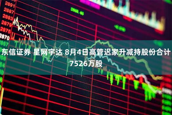 东信证券 星网宇达 8月4日高管迟家升减持股份合计7526万股
