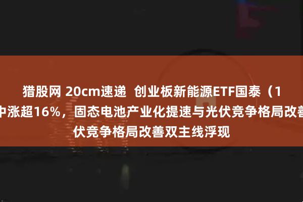 猎股网 20cm速递  创业板新能源ETF国泰（159387）盘中涨超16%，固态电池产业化提速与光伏竞争格局改善双主线浮现
