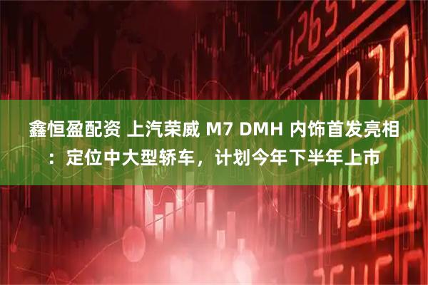 鑫恒盈配资 上汽荣威 M7 DMH 内饰首发亮相：定位中大型轿车，计划今年下半年上市