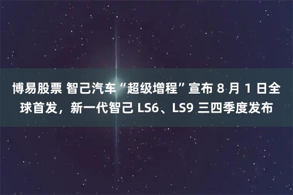 博易股票 智己汽车“超级增程”宣布 8 月 1 日全球首发，新一代智己 LS6、LS9 三四季度发布