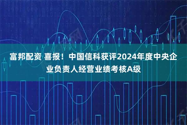富邦配资 喜报！中国信科获评2024年度中央企业负责人经营业绩考核A级