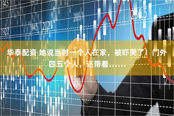 华泰配资 她说当时一个人在家，被吓哭了！门外四五个人，还带着……