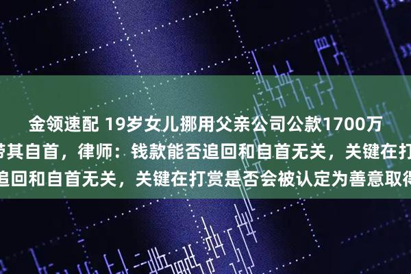 金领速配 19岁女儿挪用父亲公司公款1700万元当“榜一大姐”，父亲带其自首，律师：钱款能否追回和自首无关，关键在打赏是否会被认定为善意取得