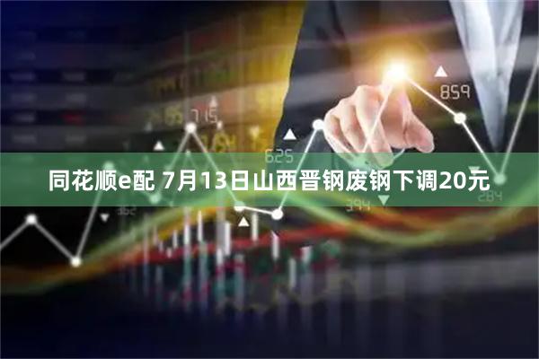 同花顺e配 7月13日山西晋钢废钢下调20元