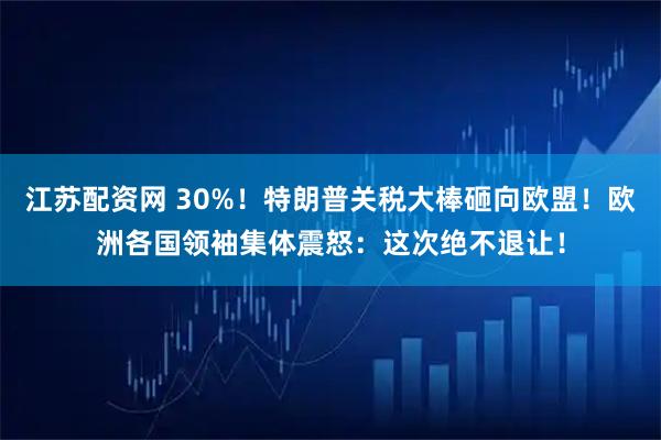 江苏配资网 30%！特朗普关税大棒砸向欧盟！欧洲各国领袖集体震怒：这次绝不退让！