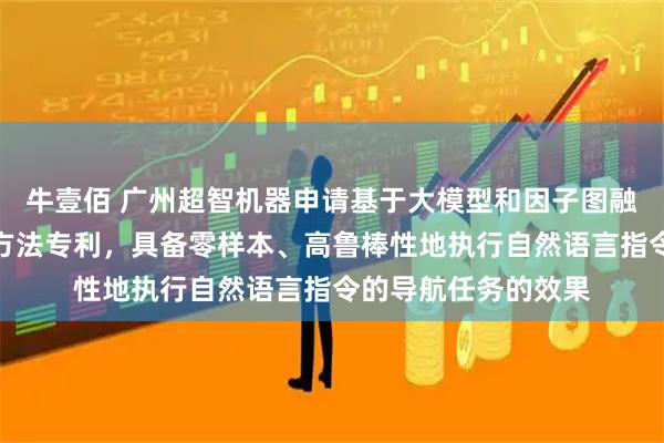 牛壹佰 广州超智机器申请基于大模型和因子图融合的视觉语言导航方法专利，具备零样本、高鲁棒性地执行自然语言指令的导航任务的效果