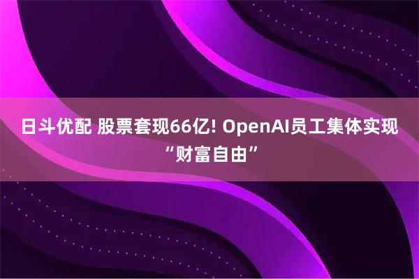 日斗优配 股票套现66亿! OpenAI员工集体实现“财富自由”