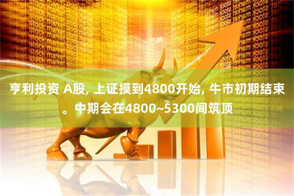 亨利投资 A股, 上证摸到4800开始, 牛市初期结束。中期会在4800~5300间筑顶
