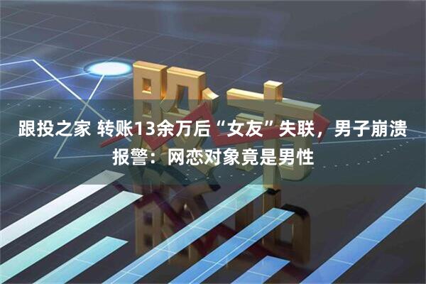 跟投之家 转账13余万后“女友”失联,男子崩溃报警:网恋对象竟是男性