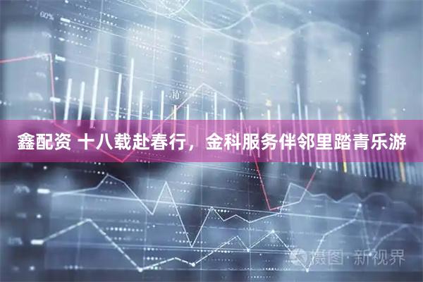 鑫配资 十八载赴春行,金科服务伴邻里踏青乐游