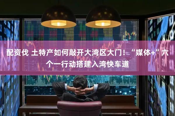 配资伐 土特产如何敲开大湾区大门！“媒体+”六个一行动搭建入湾快车道