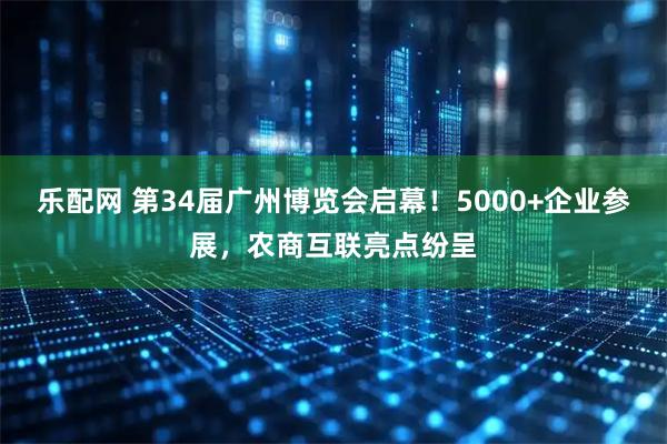 乐配网 第34届广州博览会启幕！5000+企业参展，农商互联亮点纷呈