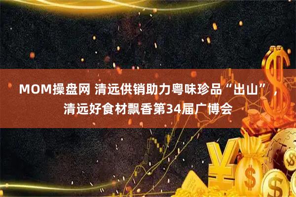 MOM操盘网 清远供销助力粤味珍品“出山” ，清远好食材飘香第34届广博会